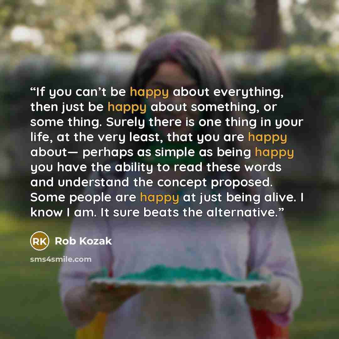 “If you can’t be happy about everything, then just be happy about something, or some thing. Surely there is one thing in your life, at the very least, that you are happy about— perhaps as simple as being happy you have the ability to read these words and understand the concept proposed. Some people…” quote by Rob Kozak