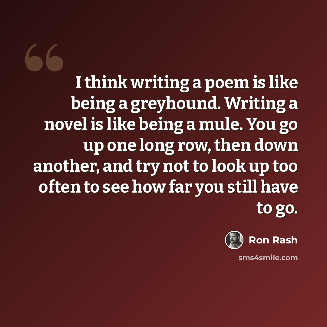 “I think writing a poem is like being a greyhound. Writing a novel is like being a mule. You go up one long row, then down another, and try not to look up too often to see how far you still have to go.” quote by Ron Rash