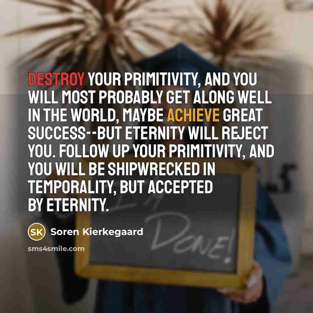 “Destroy your primitivity, and you will most probably get along well in the world, maybe achieve great success--but Eternity will reject you. Follow up your primitivity, and you will be shipwrecked in temporality, but accepted by Eternity.” quote by Soren Kierkegaard