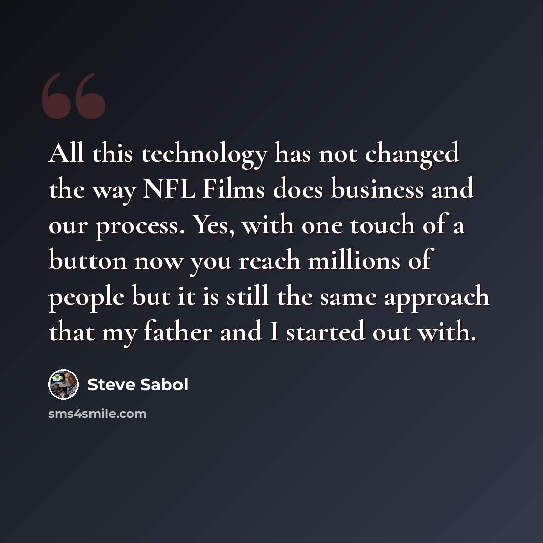 “All this technology has not changed the way NFL Films does business and our process. Yes, with one touch of a button now you reach millions of people but it is still the same approach that my father and I started out with.” quote by Steve Sabol