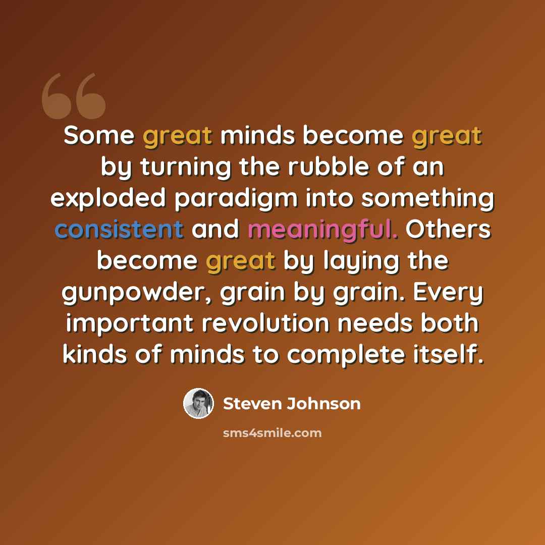 “Some great minds become great by turning the rubble of an exploded paradigm into something consistent and meaningful. Others become great by laying the gunpowder, grain by grain. Every important revolution needs both kinds of minds to complete itself.” quote by Steven Johnson