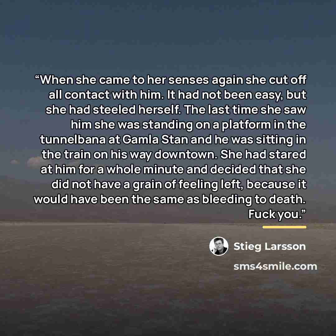 “When she came to her senses again she cut off all contact with him. It had not been easy, but she had steeled herself. The last time she saw him she was standing on a platform in the tunnelbana at Gamla Stan and he was sitting in the train on his way downtown. She had stared at him for a whole…” quote by Stieg Larsson