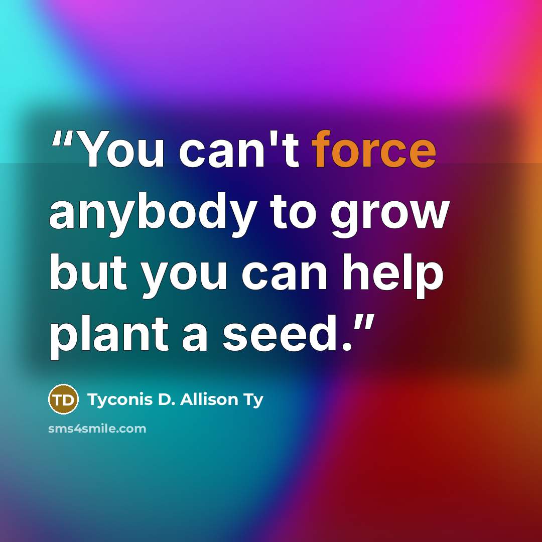 “You can't force anybody to grow but you can help plant a seed.” quote by Tyconis D. Allison Ty