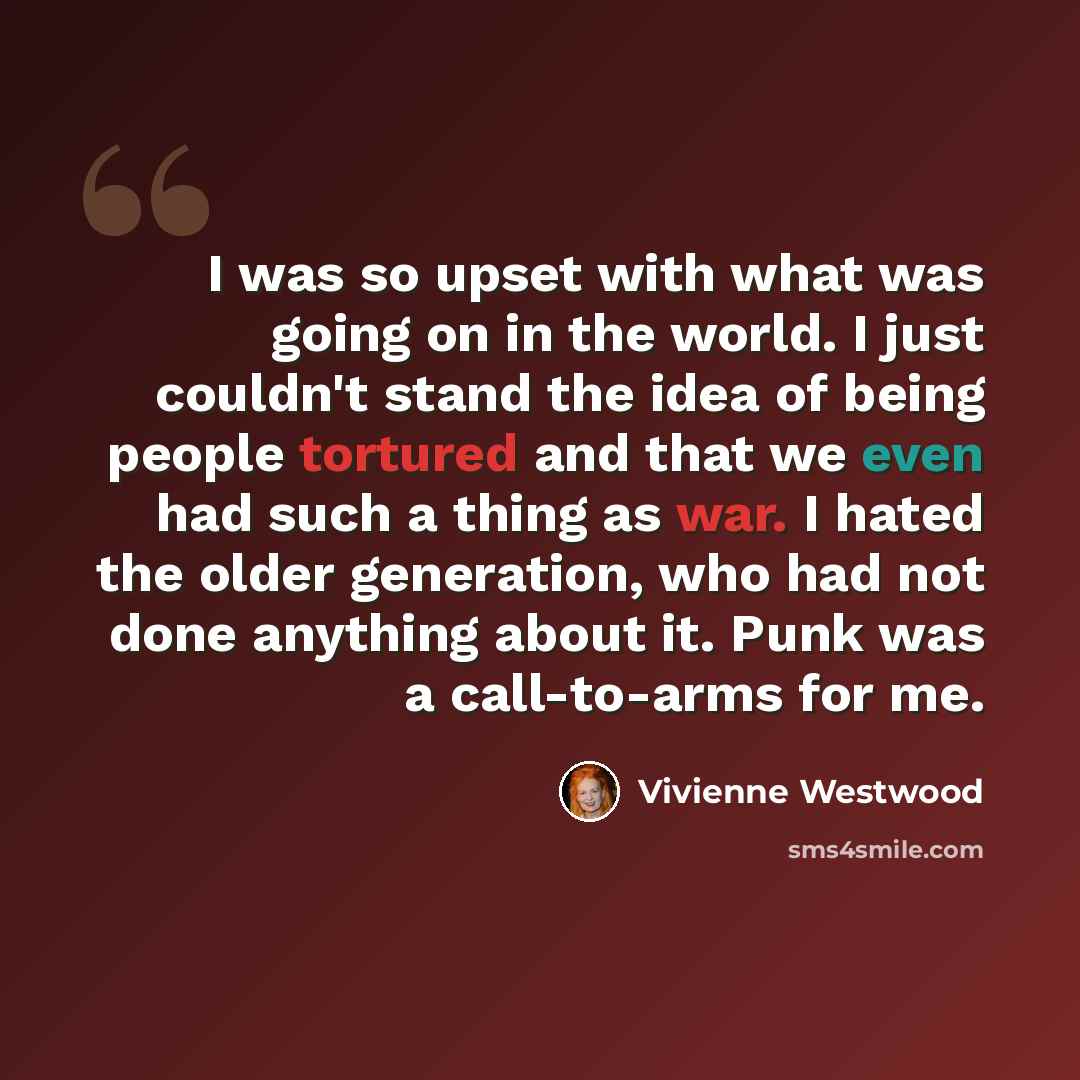 “I was so upset with what was going on in the world. I just couldn't stand the idea of being people tortured and that we even had such a thing as war. I hated the older generation, who had not done anything about it. Punk was a call-to-arms for me.” quote by Vivienne Westwood