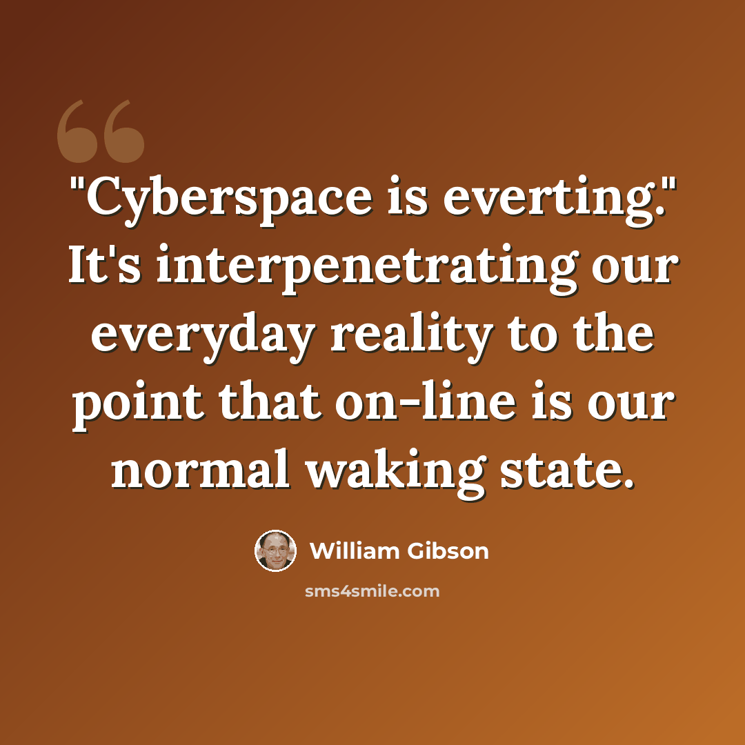 “"Cyberspace is everting." It's interpenetrating our everyday reality to the point that on-line is our normal waking state.” quote by William Gibson