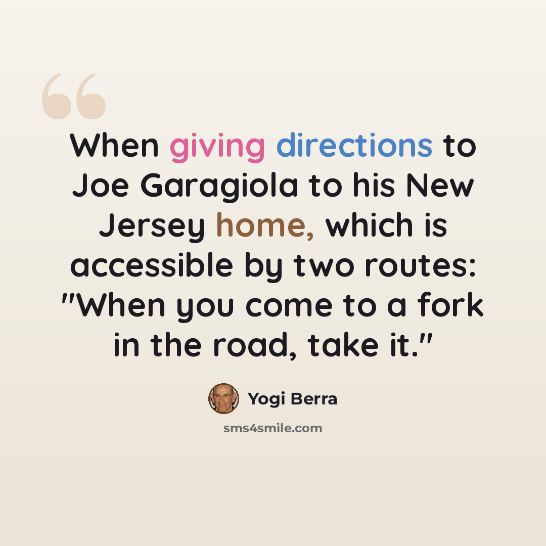 “When giving directions to Joe Garagiola to his New Jersey home, which is accessible by two routes: "When you come to a fork in the road, take it."” quote by Yogi Berra