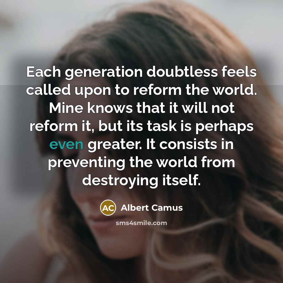 “Each generation doubtless feels called upon to reform the world. Mine knows that it will not reform it, but its task is perhaps even greater. It consists in preventing the world from destroying itself.” quote by Albert Camus