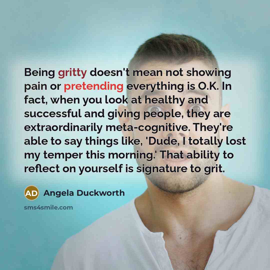 “Being gritty doesn't mean not showing pain or pretending everything is O.K. In fact, when you look at healthy and successful and giving people, they are extraordinarily meta-cognitive. They're able to say things like, 'Dude, I totally lost my temper this morning.' That ability to reflect on…” quote by Angela Duckworth