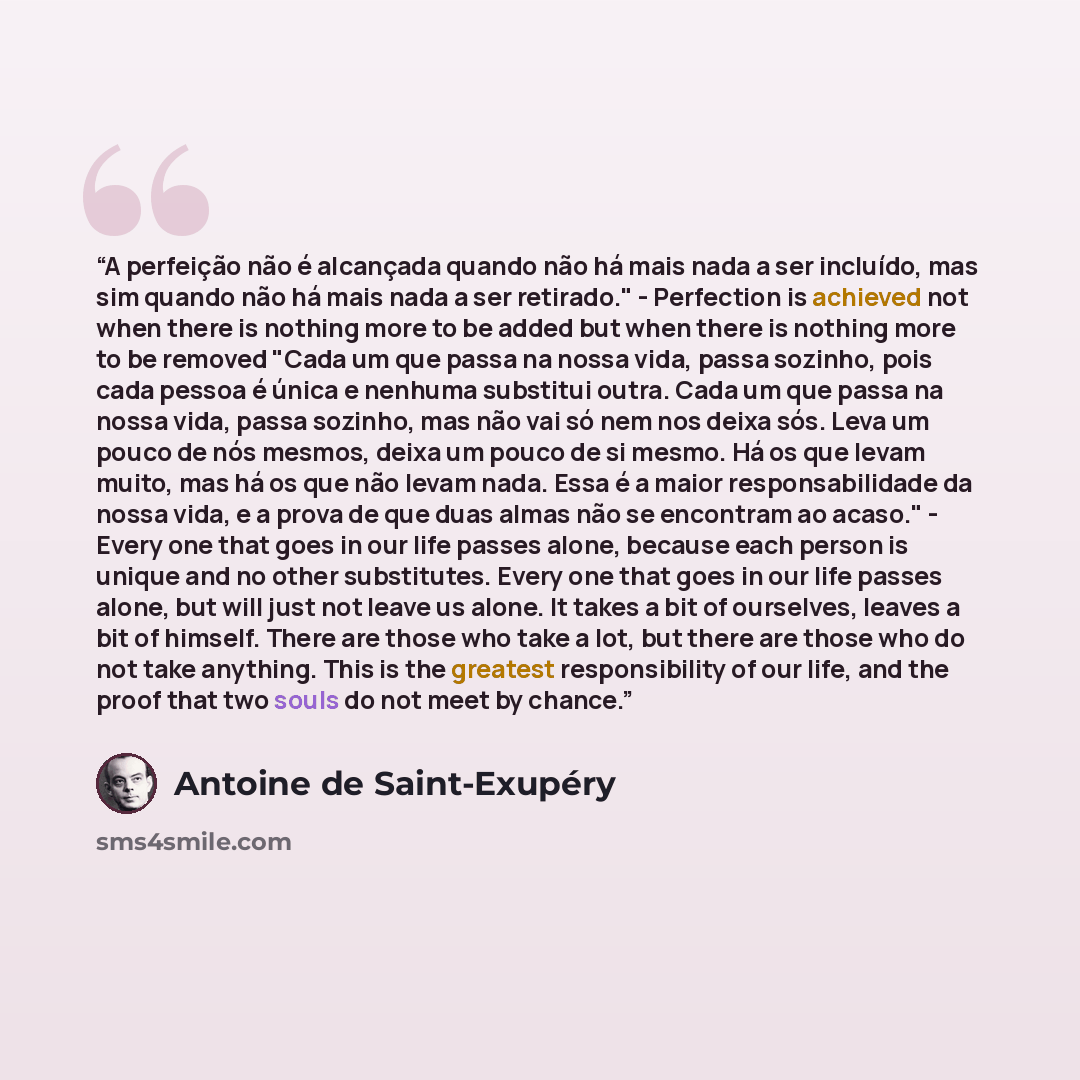 “A perfeição não é alcançada quando não há mais nada a ser incluído, mas sim quando não há mais nada a ser retirado." - Perfection is achieved not when there is nothing more to be added but when there is nothing more to be removed "Cada um que passa na nossa vida, passa sozinho, pois cada pessoa é…” quote by Antoine de Saint-Exupéry