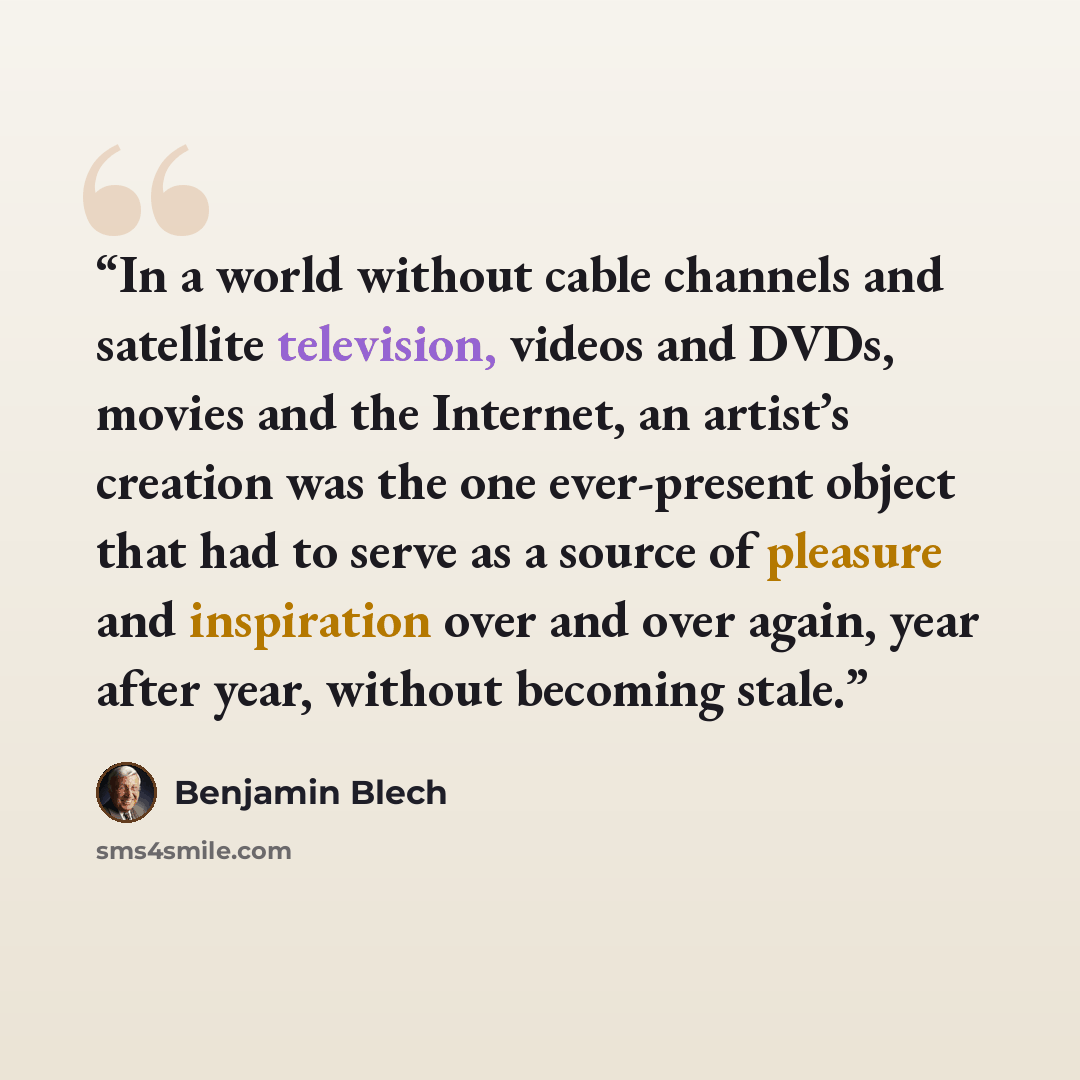 “In a world without cable channels and satellite television, videos and DVDs, movies and the Internet, an artist’s creation was the one ever-present object that had to serve as a source of pleasure and inspiration over and over again, year after year, without becoming stale.” quote by Benjamin Blech