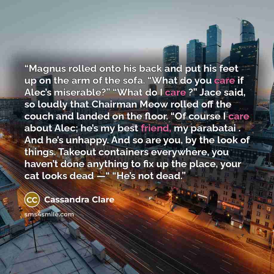 “Magnus rolled onto his back and put his feet up on the arm of the sofa. “What do you care if Alec’s miserable?” “What do I care ?” Jace said, so loudly that Chairman Meow rolled off the couch and landed on the floor. “Of course I care about Alec; he’s my best friend, my parabatai . And he’s…” quote by Cassandra Clare
