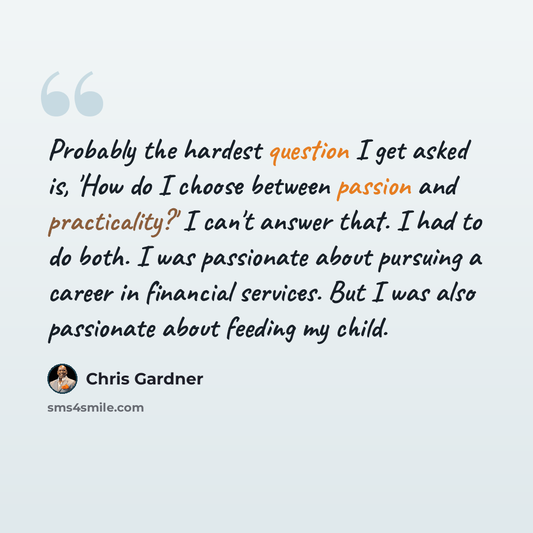 “Probably the hardest question I get asked is, 'How do I choose between passion and practicality?' I can't answer that. I had to do both. I was passionate about pursuing a career in financial services. But I was also passionate about feeding my child.” quote by Chris Gardner