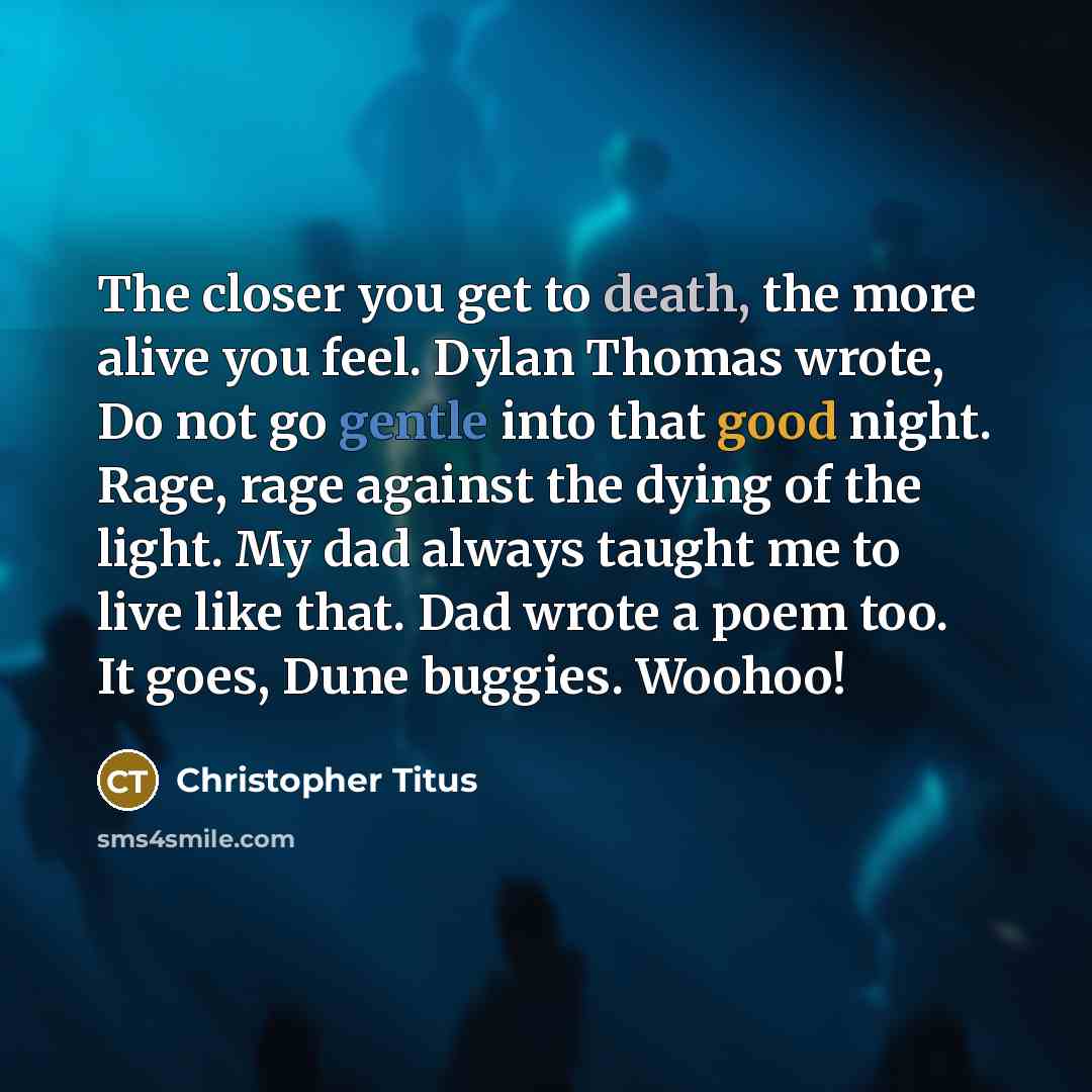 “The closer you get to death, the more alive you feel. Dylan Thomas wrote, Do not go gentle into that good night. Rage, rage against the dying of the light. My dad always taught me to live like that. Dad wrote a poem too. It goes, Dune buggies. Woohoo!” quote by Christopher Titus