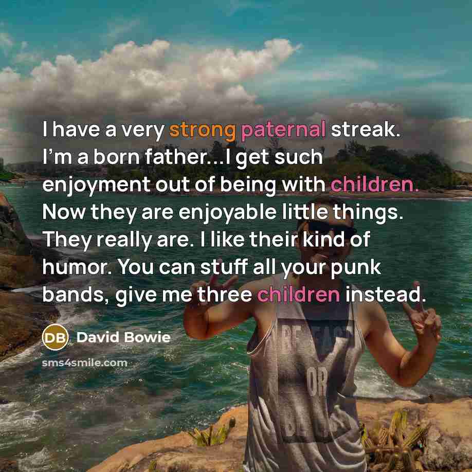 “I have a very strong paternal streak. I'm a born father...I get such enjoyment out of being with children. Now they are enjoyable little things. They really are. I like their kind of humor. You can stuff all your punk bands, give me three children instead.” quote by David Bowie