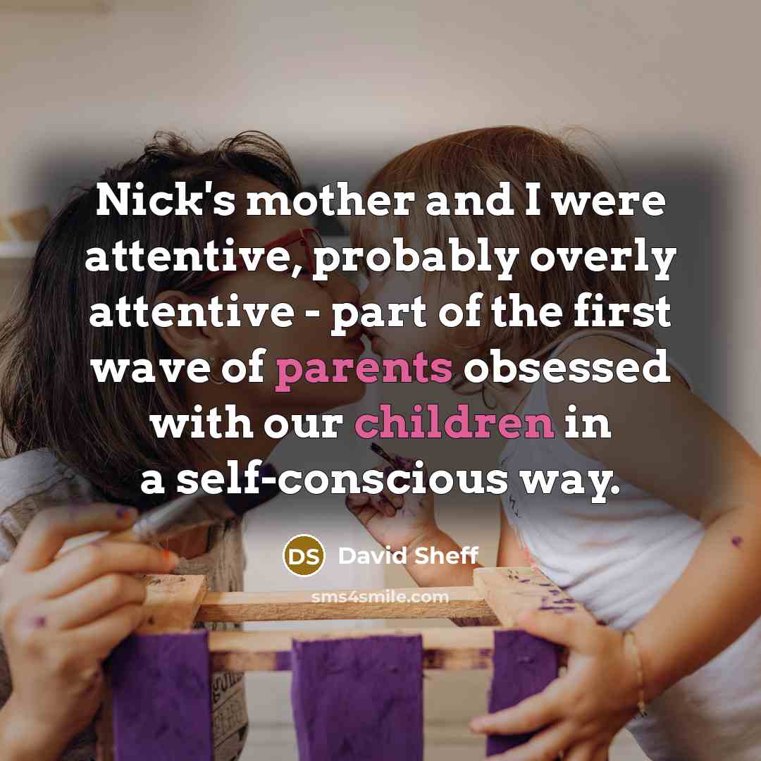 “Nick's mother and I were attentive, probably overly attentive - part of the first wave of parents obsessed with our children in a self-conscious way.” quote by David Sheff