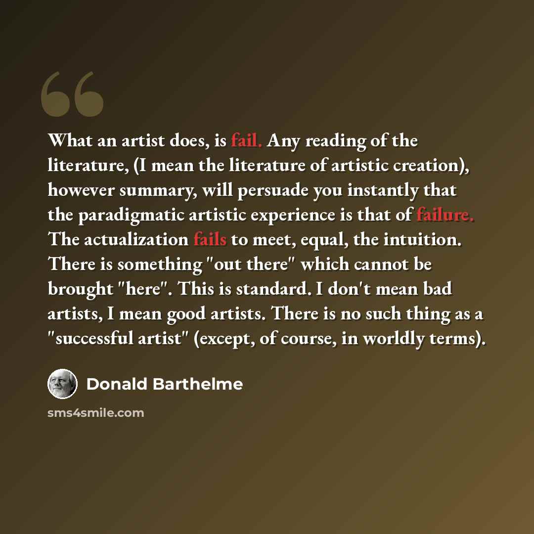 “What an artist does, is fail. Any reading of the literature, (I mean the literature of artistic creation), however summary, will persuade you instantly that the paradigmatic artistic experience is that of failure. The actualization fails to meet, equal, the intuition. There is something "out…” quote by Donald Barthelme