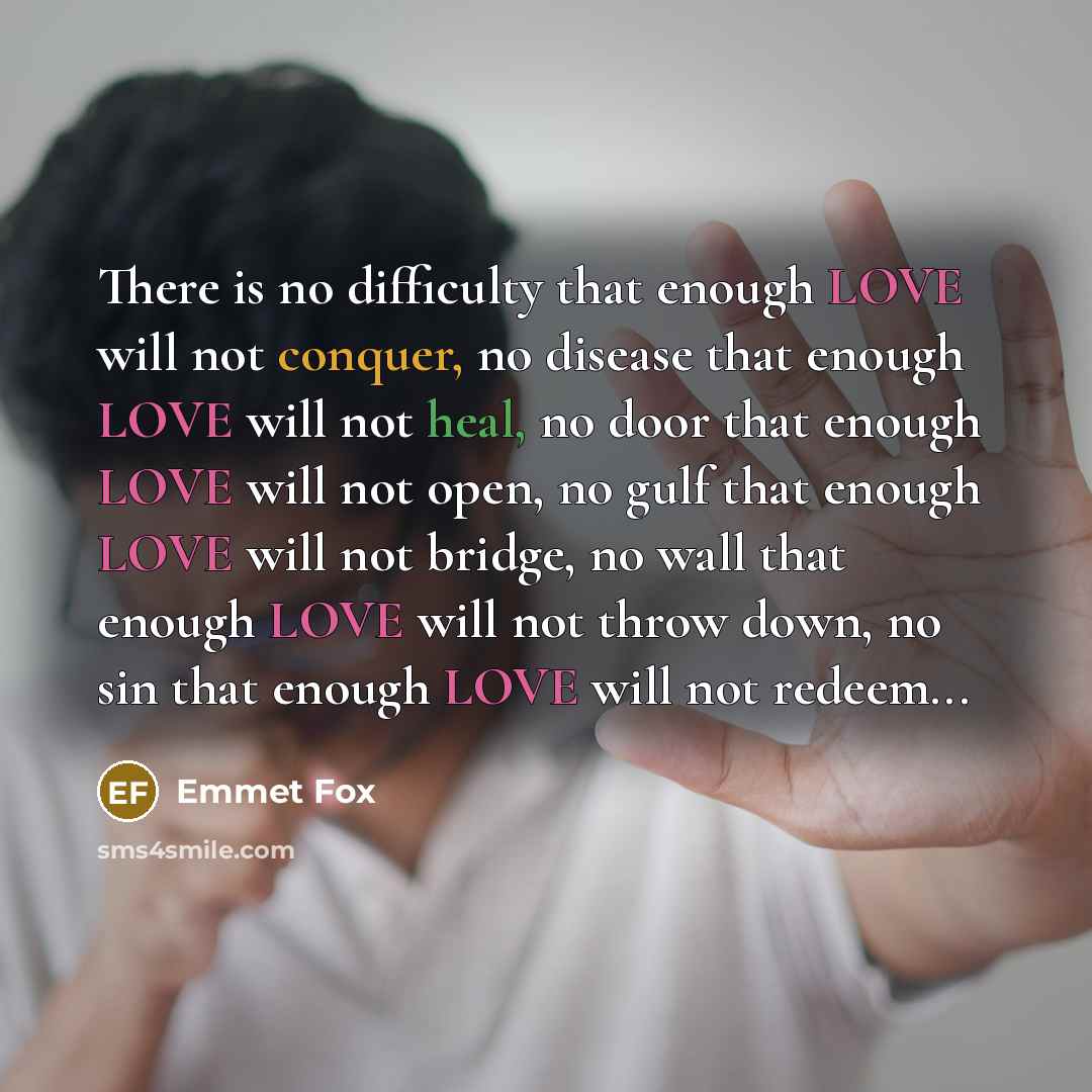 “There is no difficulty that enough LOVE will not conquer, no disease that enough LOVE will not heal, no door that enough LOVE will not open, no gulf that enough LOVE will not bridge, no wall that enough LOVE will not throw down, no sin that enough LOVE will not redeem...” quote by Emmet Fox