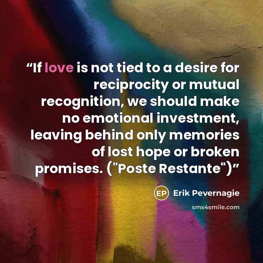 “If love is not tied to a desire for reciprocity or mutual recognition, we should make no emotional investment, leaving behind only memories of lost hope or broken promises. ("Poste Restante")” quote by Erik Pevernagie