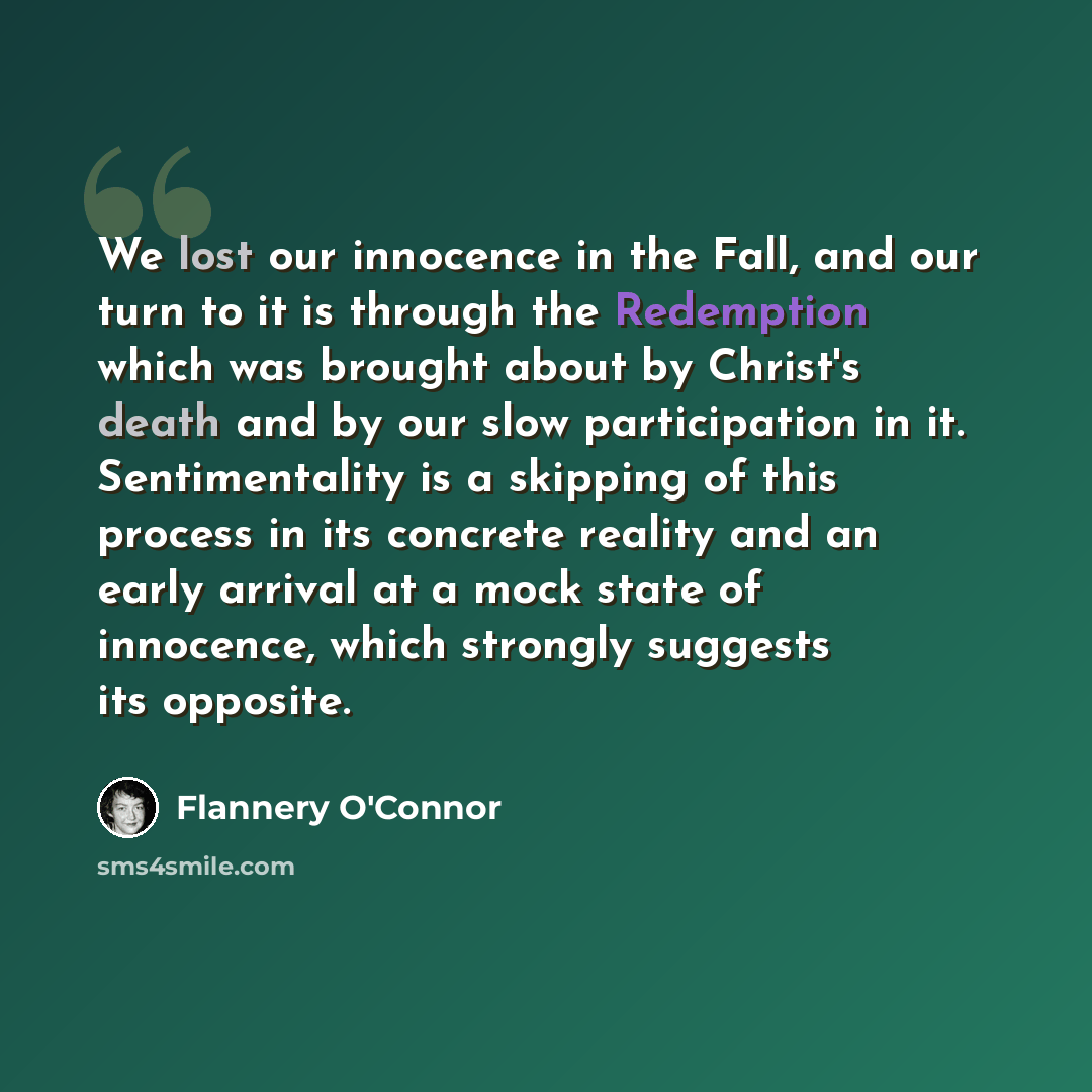 “We lost our innocence in the Fall, and our turn to it is through the Redemption which was brought about by Christ's death and by our slow participation in it. Sentimentality is a skipping of this process in its concrete reality and an early arrival at a mock state of innocence, which strongly…” quote by Flannery O'Connor