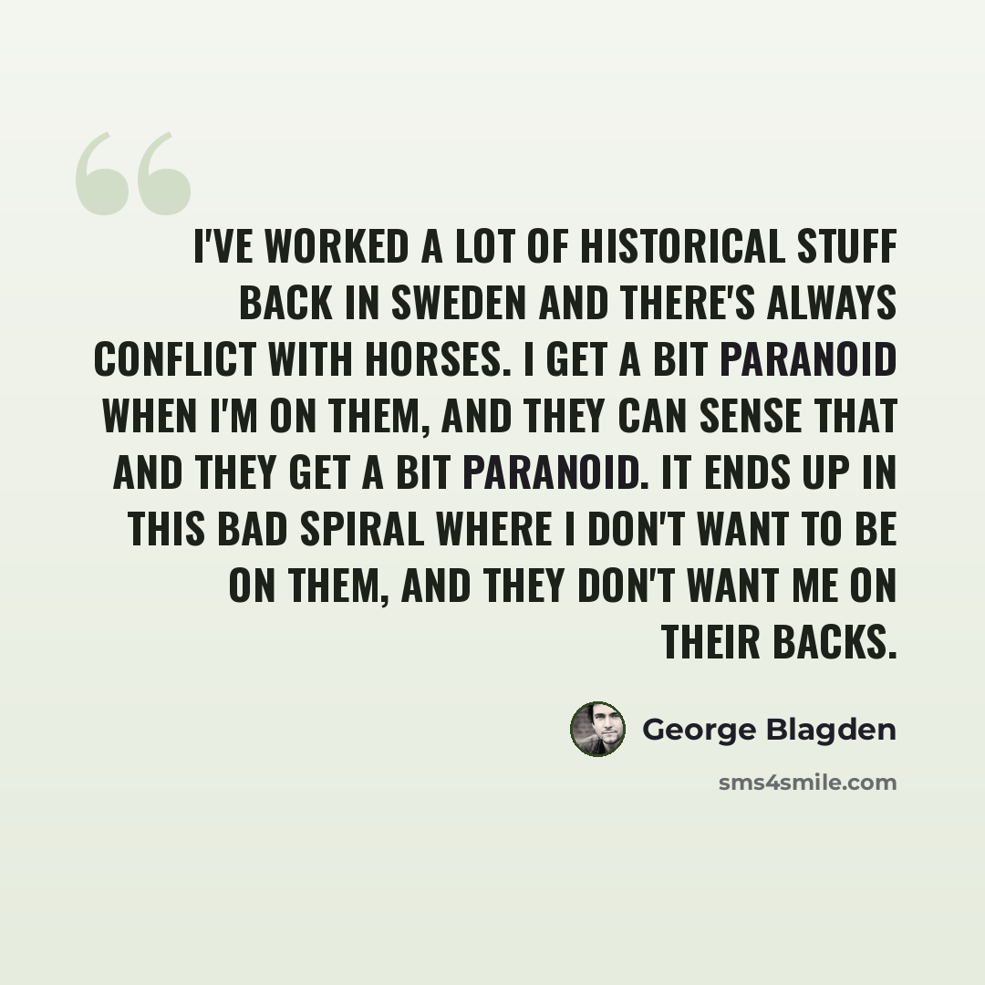 “I've worked a lot of historical stuff back in Sweden and there's always conflict with horses. I get a bit paranoid when I'm on them, and they can sense that and they get a bit paranoid. It ends up in this bad spiral where I don't want to be on them, and they don't want me on their backs.” quote by George Blagden