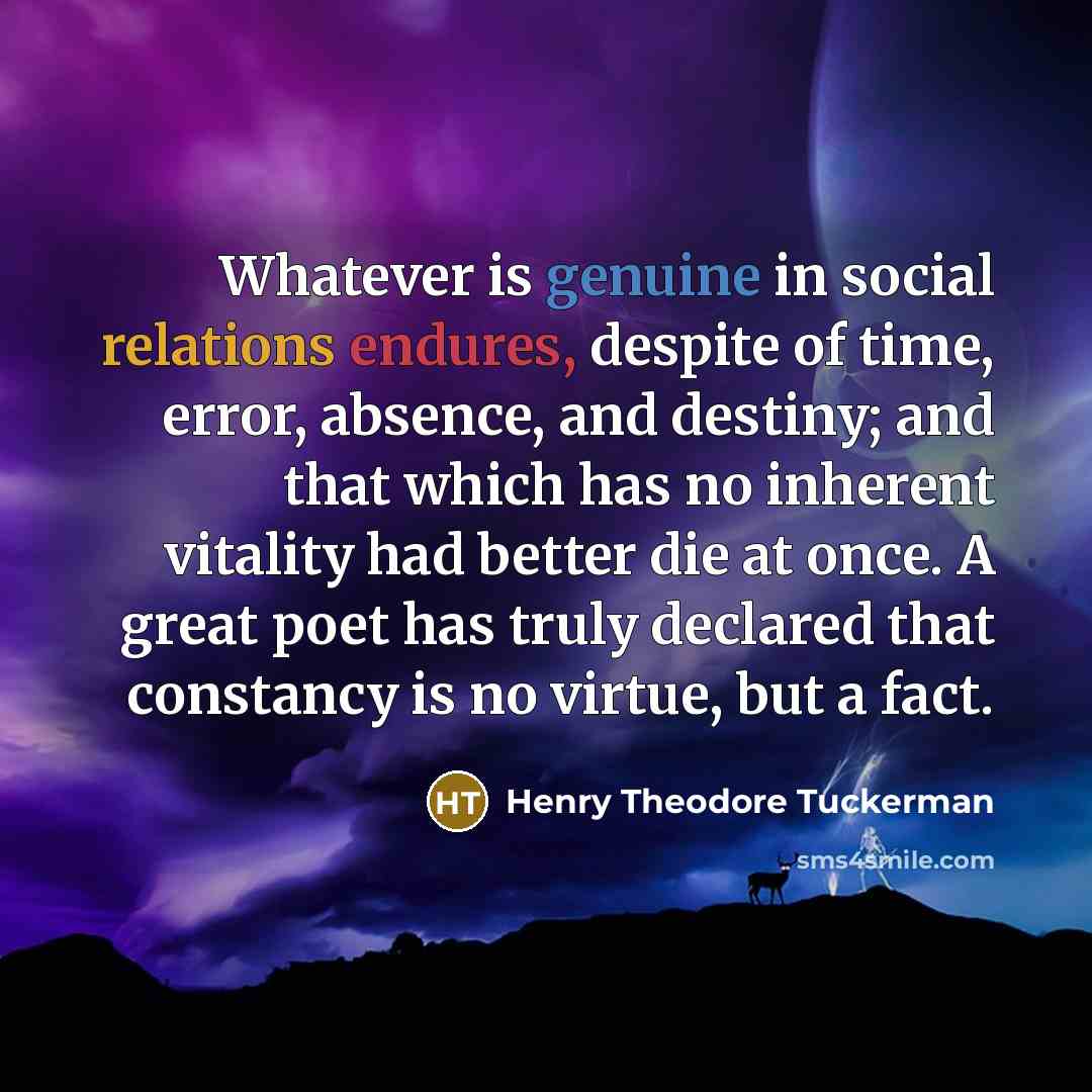 “Whatever is genuine in social relations endures, despite of time, error, absence, and destiny; and that which has no inherent vitality had better die at once. A great poet has truly declared that constancy is no virtue, but a fact.” quote by Henry Theodore Tuckerman