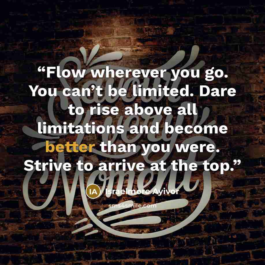 “Flow wherever you go. You can’t be limited. Dare to rise above all limitations and become better than you were. Strive to arrive at the top.” quote by Israelmore Ayivor