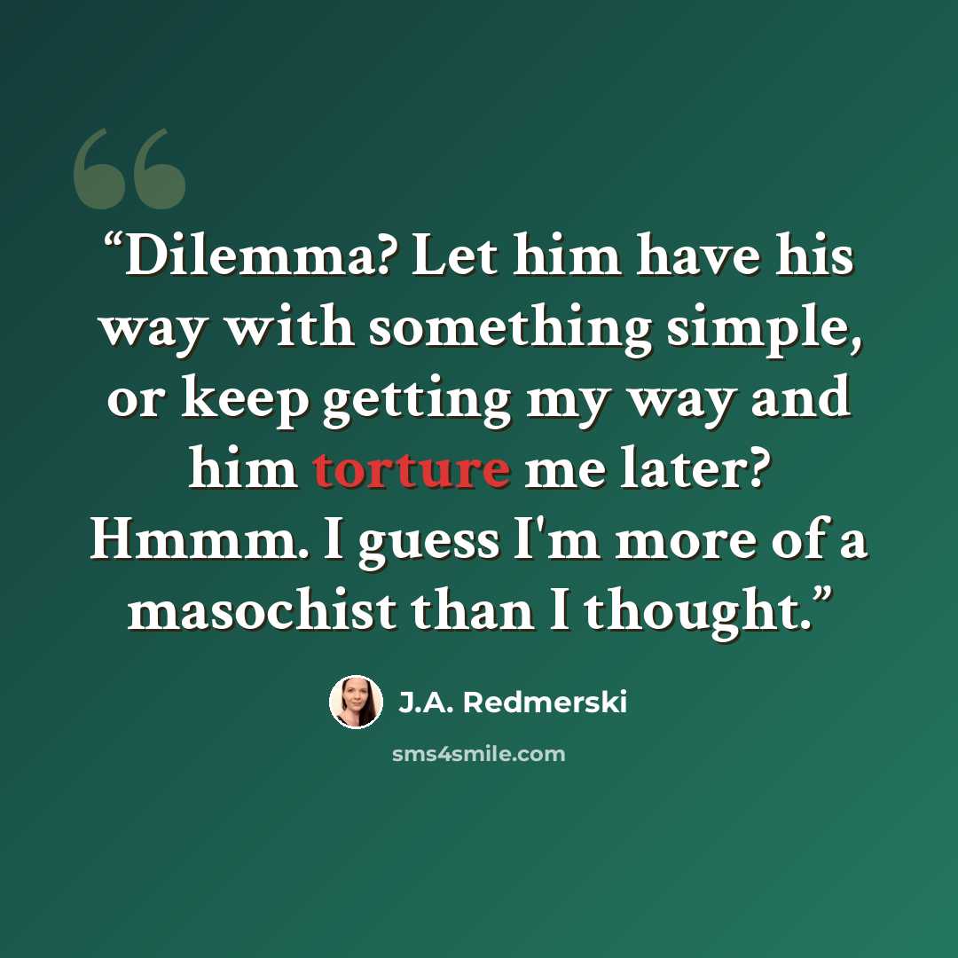 “Dilemma? Let him have his way with something simple, or keep getting my way and him torture me later? Hmmm. I guess I'm more of a masochist than I thought.” quote by J.A. Redmerski