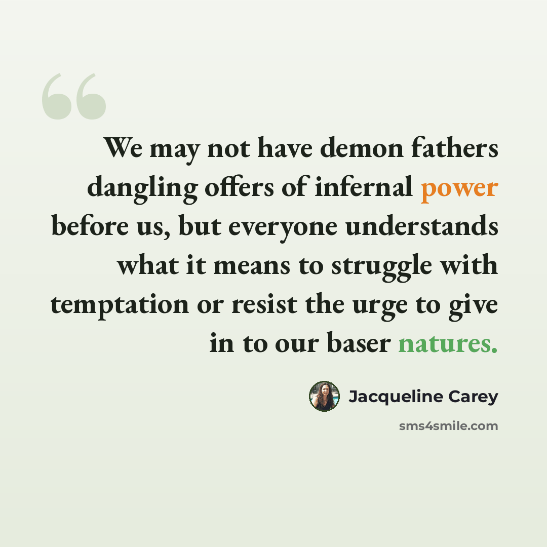 “We may not have demon fathers dangling offers of infernal power before us, but everyone understands what it means to struggle with temptation or resist the urge to give in to our baser natures.” quote by Jacqueline Carey