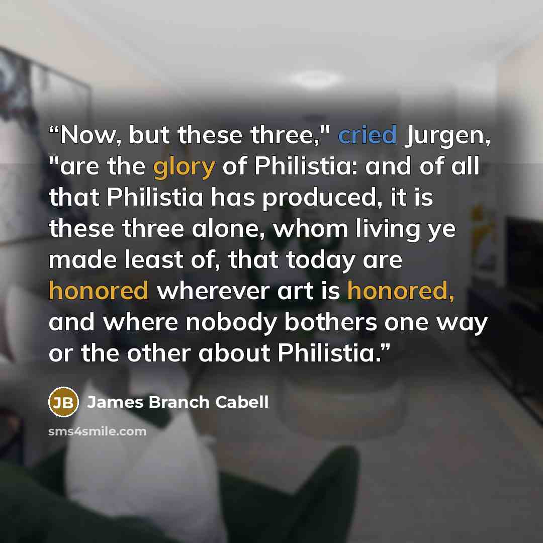 “Now, but these three," cried Jurgen, "are the glory of Philistia: and of all that Philistia has produced, it is these three alone, whom living ye made least of, that today are honored wherever art is honored, and where nobody bothers one way or the other about Philistia.” quote by James Branch Cabell