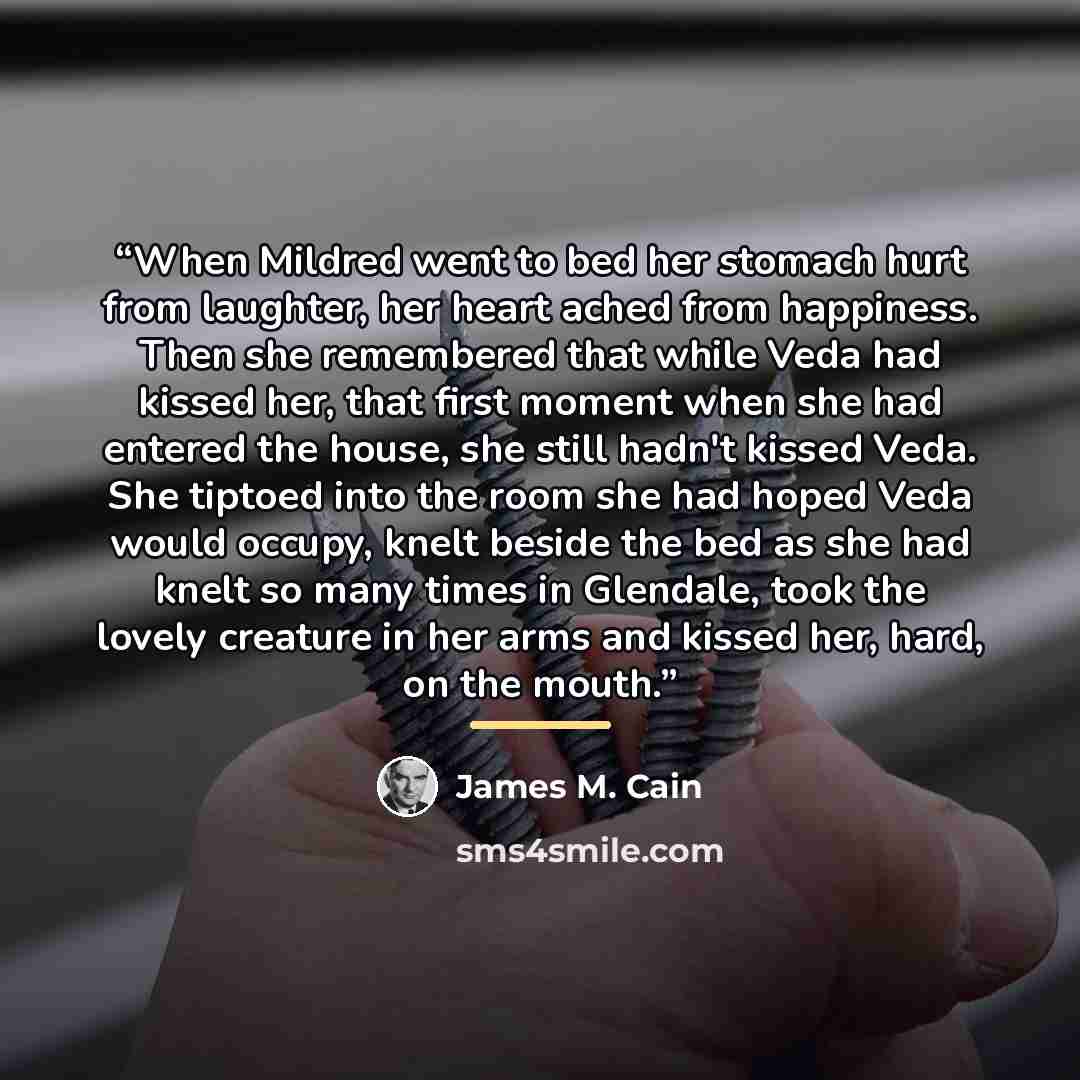 “When Mildred went to bed her stomach hurt from laughter, her heart ached from happiness. Then she remembered that while Veda had kissed her, that first moment when she had entered the house, she still hadn't kissed Veda. She tiptoed into the room she had hoped Veda would occupy, knelt beside the…” quote by James M. Cain
