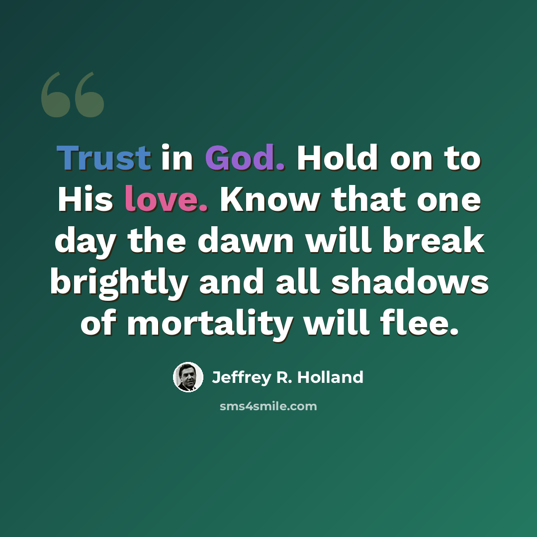 “Trust in God. Hold on to His love. Know that one day the dawn will break brightly and all shadows of mortality will flee.” quote by Jeffrey R. Holland