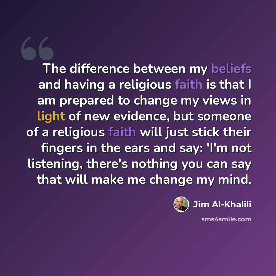 “The difference between my beliefs and having a religious faith is that I am prepared to change my views in light of new evidence, but someone of a religious faith will just stick their fingers in the ears and say: 'I'm not listening, there's nothing you can say that will make me change my mind.” quote by Jim Al-Khalili