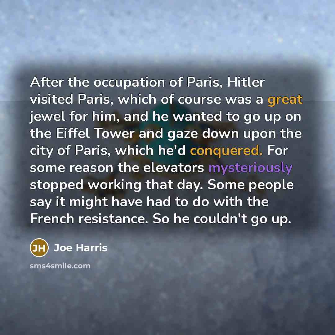 “After the occupation of Paris, Hitler visited Paris, which of course was a great jewel for him, and he wanted to go up on the Eiffel Tower and gaze down upon the city of Paris, which he'd conquered. For some reason the elevators mysteriously stopped working that day. Some people say it might have…” quote by Joe Harris