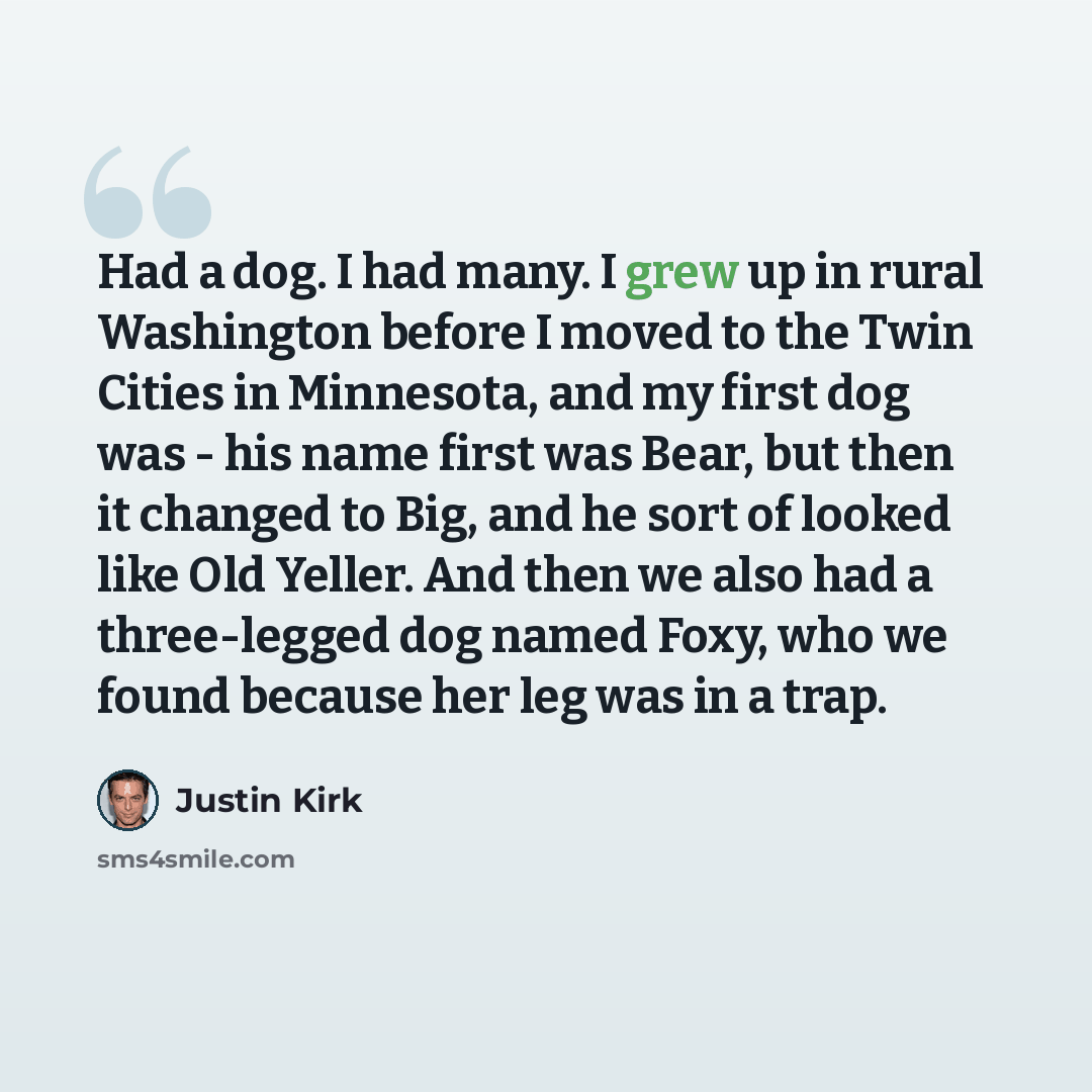 “Had a dog. I had many. I grew up in rural Washington before I moved to the Twin Cities in Minnesota, and my first dog was - his name first was Bear, but then it changed to Big, and he sort of looked like Old Yeller. And then we also had a three-legged dog named Foxy, who we found because her leg…” quote by Justin Kirk