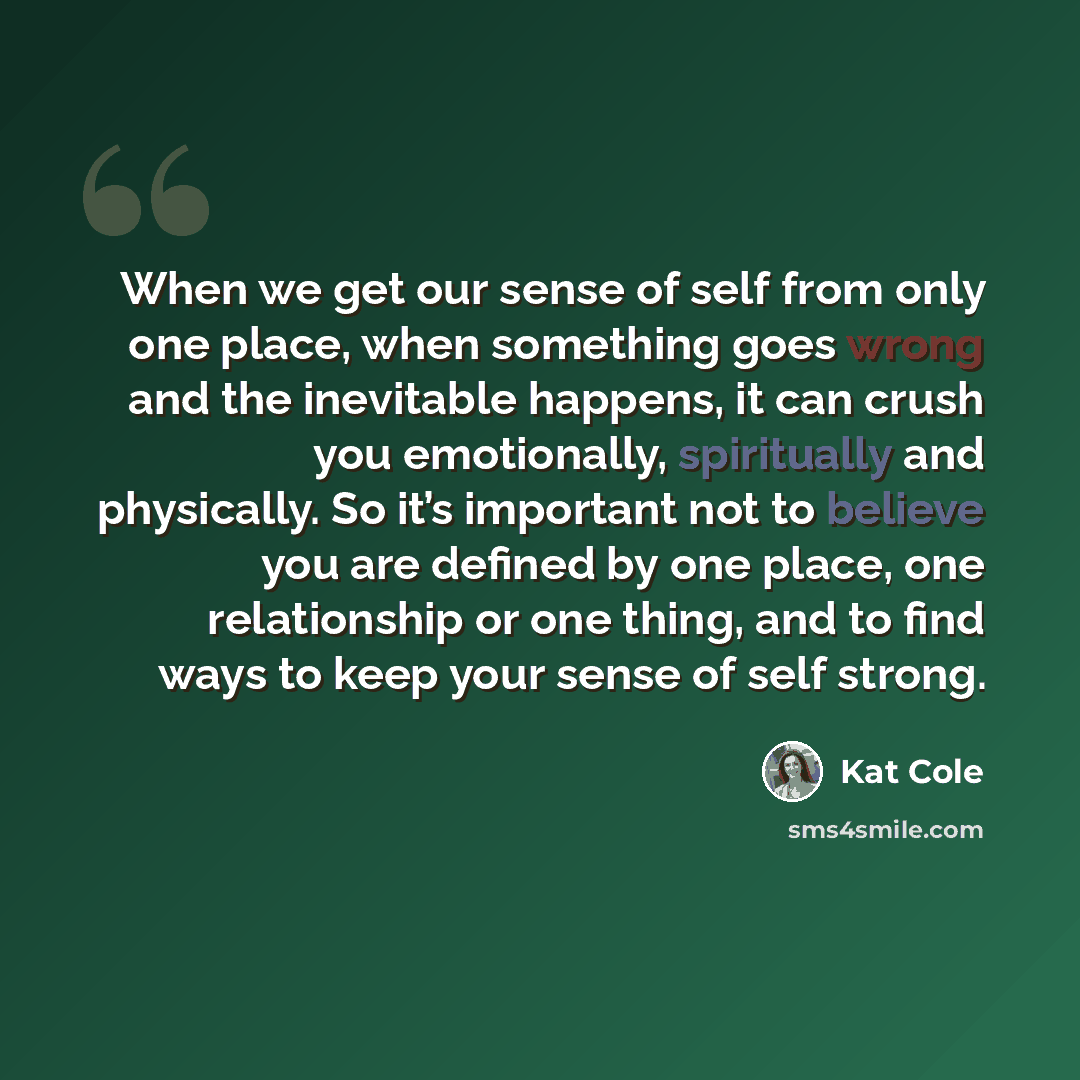 “When we get our sense of self from only one place, when something goes wrong and the inevitable happens, it can crush you emotionally, spiritually and physically. So it’s important not to believe you are defined by one place, one relationship or one thing, and to find ways to keep your sense of…” quote by Kat Cole