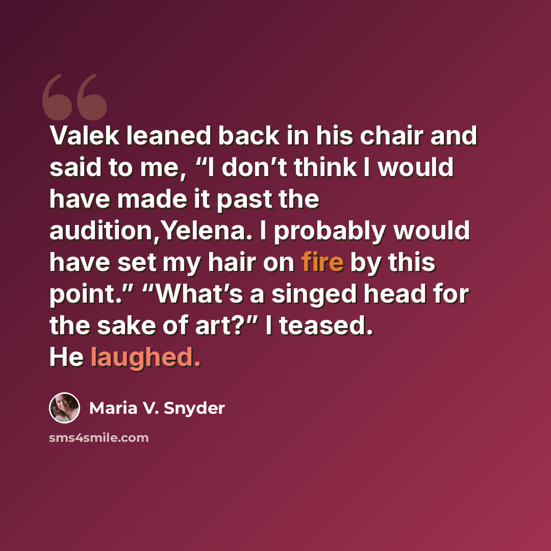 “Valek leaned back in his chair and said to me, “I don’t think I would have made it past the audition,Yelena. I probably would have set my hair on fire by this point.” “What’s a singed head for the sake of art?” I teased. He laughed.” quote by Maria V. Snyder