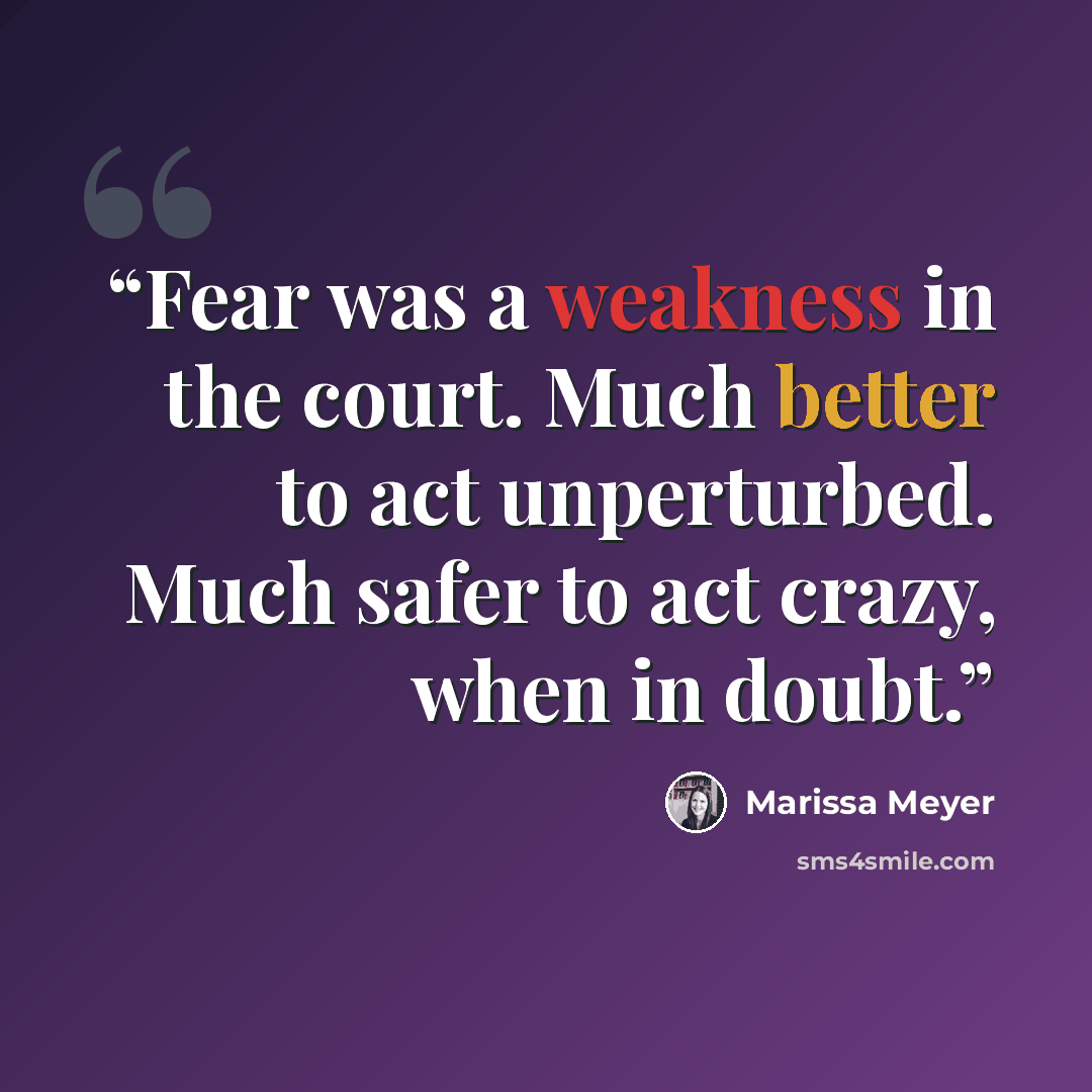 “Fear was a weakness in the court. Much better to act unperturbed. Much safer to act crazy, when in doubt.” quote by Marissa Meyer