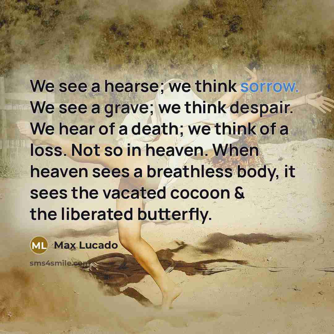 “We see a hearse; we think sorrow. We see a grave; we think despair. We hear of a death; we think of a loss. Not so in heaven. When heaven sees a breathless body, it sees the vacated cocoon & the liberated butterfly.” quote by Max Lucado