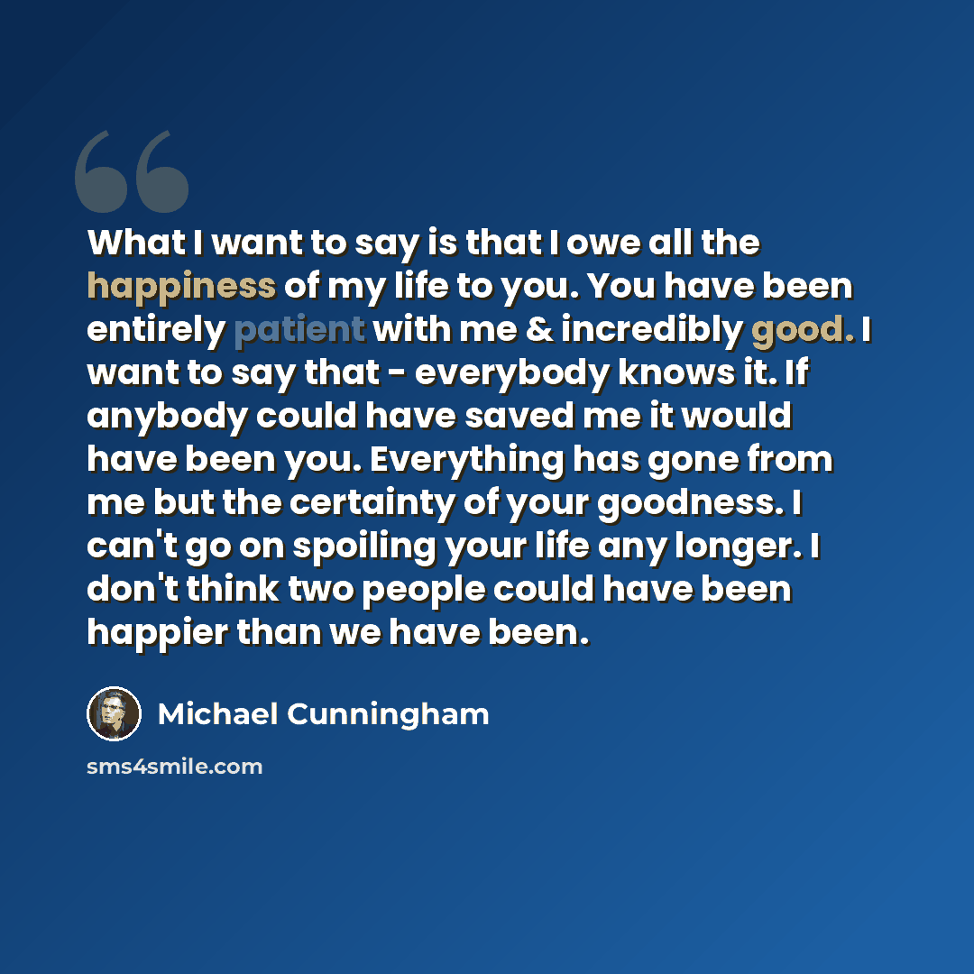“What I want to say is that I owe all the happiness of my life to you. You have been entirely patient with me & incredibly good. I want to say that - everybody knows it. If anybody could have saved me it would have been you. Everything has gone from me but the certainty of your goodness. I can't go…” quote by Michael Cunningham