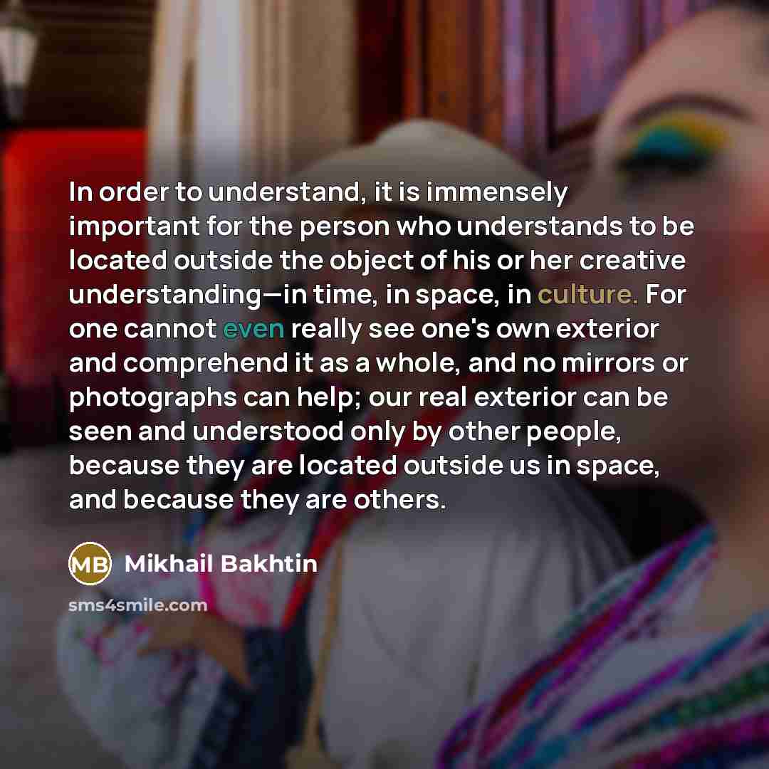 “In order to understand, it is immensely important for the person who understands to be located outside the object of his or her creative understanding—in time, in space, in culture. For one cannot even really see one's own exterior and comprehend it as a whole, and no mirrors or photographs can…” quote by Mikhail Bakhtin