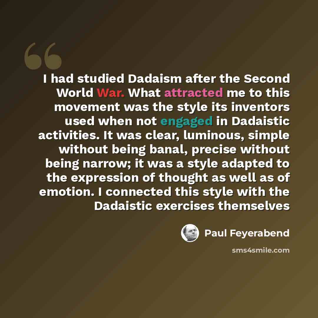 “I had studied Dadaism after the Second World War. What attracted me to this movement was the style its inventors used when not engaged in Dadaistic activities. It was clear, luminous, simple without being banal, precise without being narrow; it was a style adapted to the expression of thought as…” quote by Paul Feyerabend
