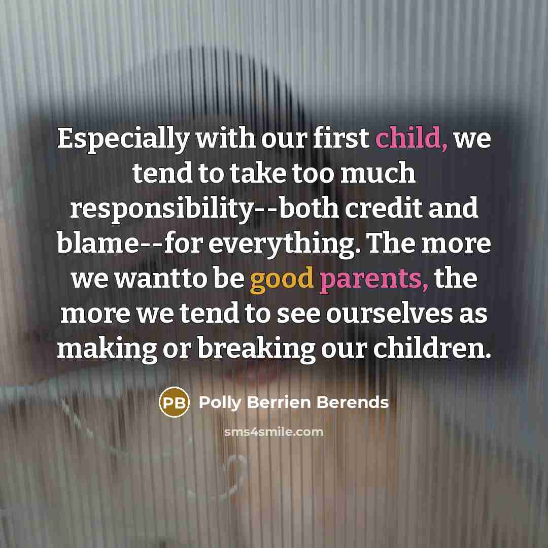 “Especially with our first child, we tend to take too much responsibility--both credit and blame--for everything. The more we wantto be good parents, the more we tend to see ourselves as making or breaking our children.” quote by Polly Berrien Berends
