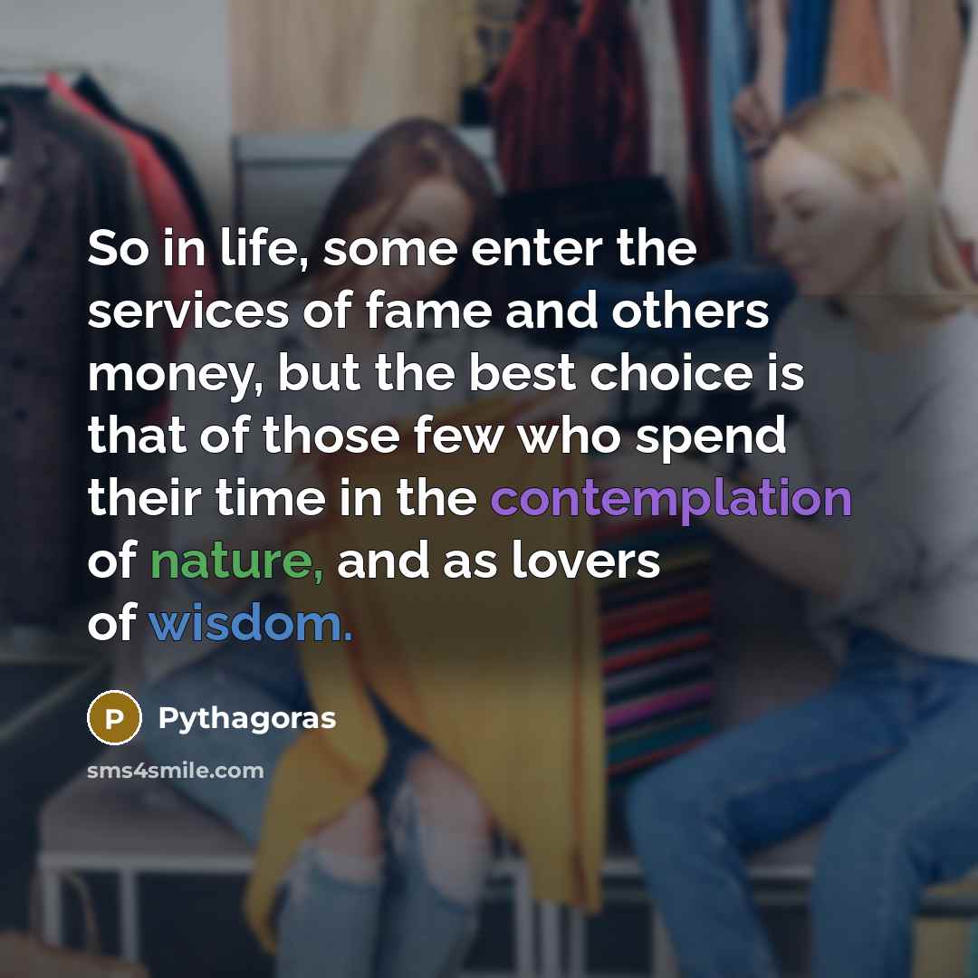 “So in life, some enter the services of fame and others money, but the best choice is that of those few who spend their time in the contemplation of nature, and as lovers of wisdom.” quote by Pythagoras