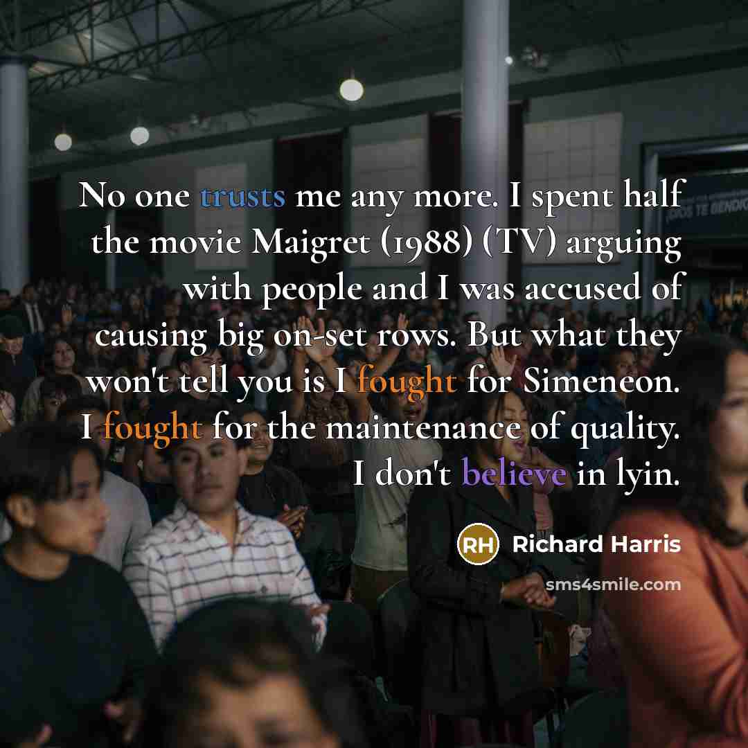 “No one trusts me any more. I spent half the movie Maigret (1988) (TV) arguing with people and I was accused of causing big on-set rows. But what they won't tell you is I fought for Simeneon. I fought for the maintenance of quality. I don't believe in lyin.” quote by Richard Harris