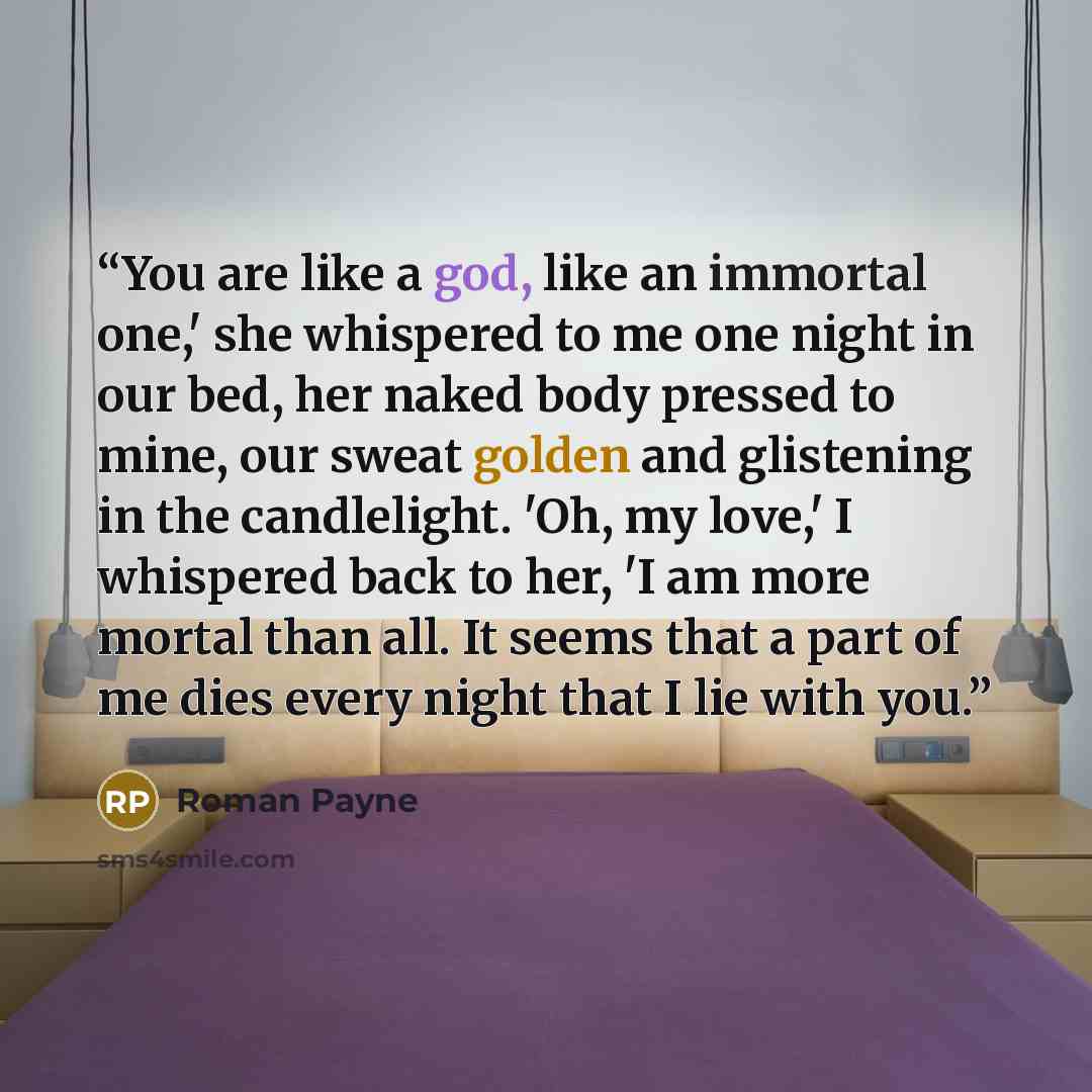 “You are like a god, like an immortal one,' she whispered to me one night in our bed, her naked body pressed to mine, our sweat golden and glistening in the candlelight. 'Oh, my love,' I whispered back to her, 'I am more mortal than all. It seems that a part of me dies every night that I lie with…” quote by Roman Payne