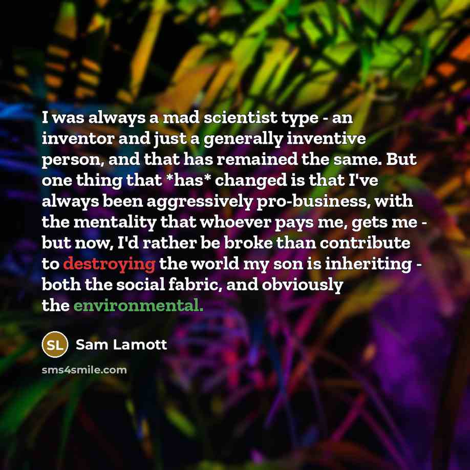 “I was always a mad scientist type - an inventor and just a generally inventive person, and that has remained the same. But one thing that *has* changed is that I've always been aggressively pro-business, with the mentality that whoever pays me, gets me - but now, I'd rather be broke than…” quote by Sam Lamott