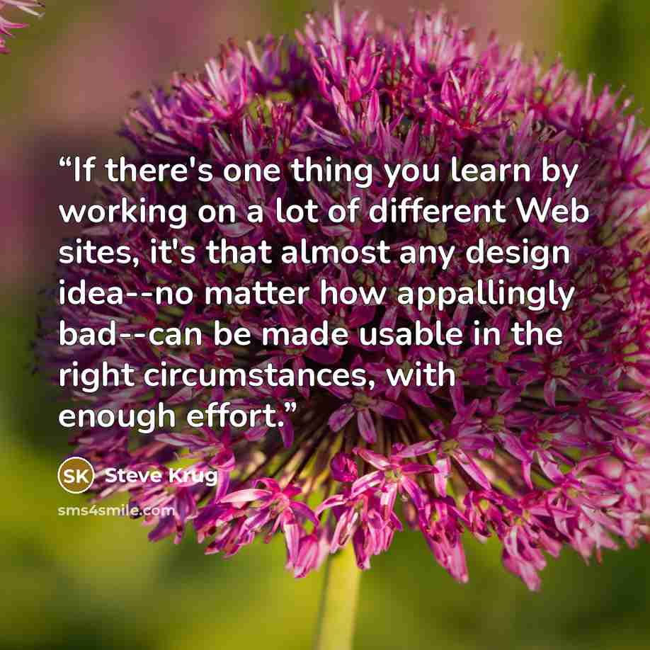 “If there's one thing you learn by working on a lot of different Web sites, it's that almost any design idea--no matter how appallingly bad--can be made usable in the right circumstances, with enough effort.” quote by Steve Krug