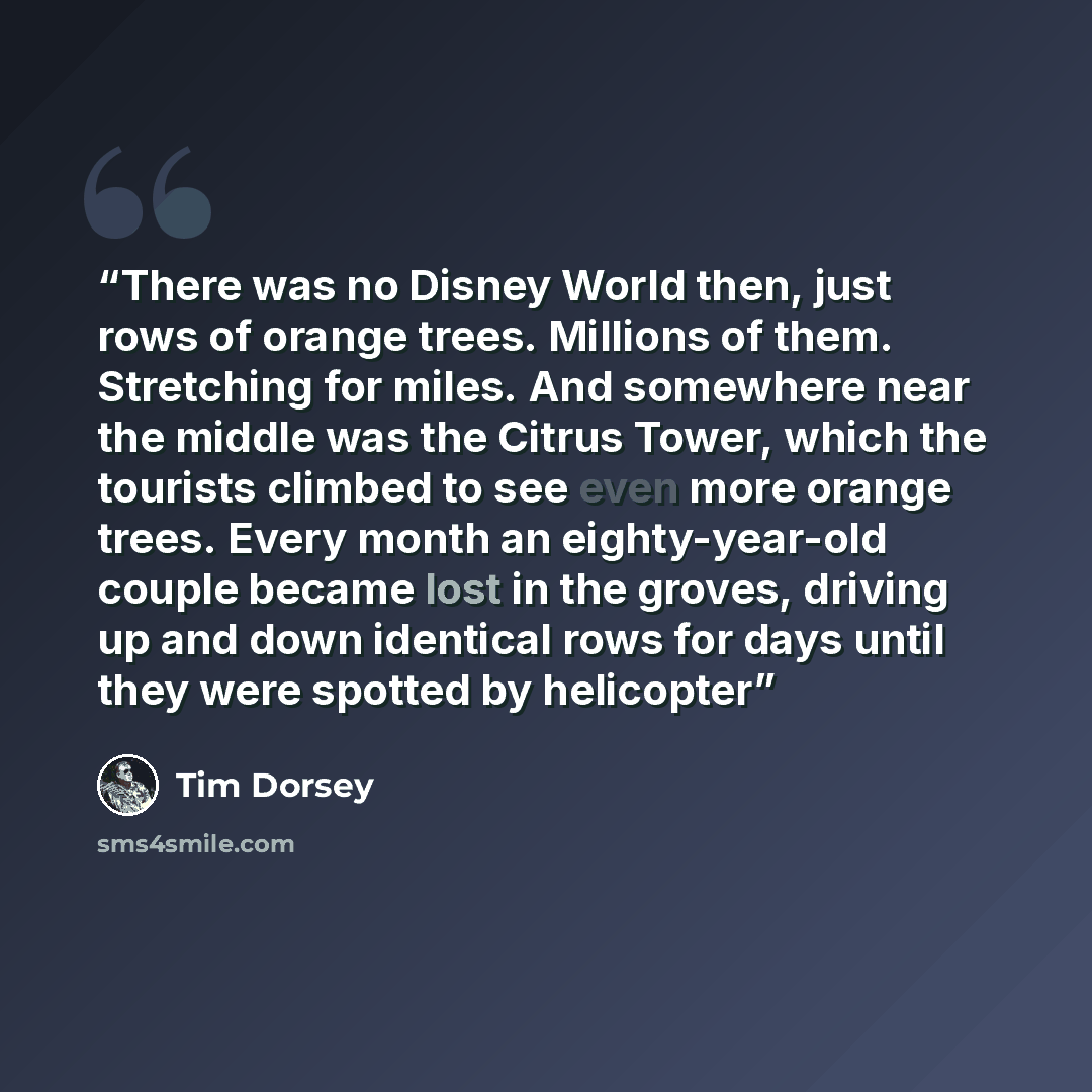 “There was no Disney World then, just rows of orange trees. Millions of them. Stretching for miles. And somewhere near the middle was the Citrus Tower, which the tourists climbed to see even more orange trees. Every month an eighty-year-old couple became lost in the groves, driving up and down…” quote by Tim Dorsey
