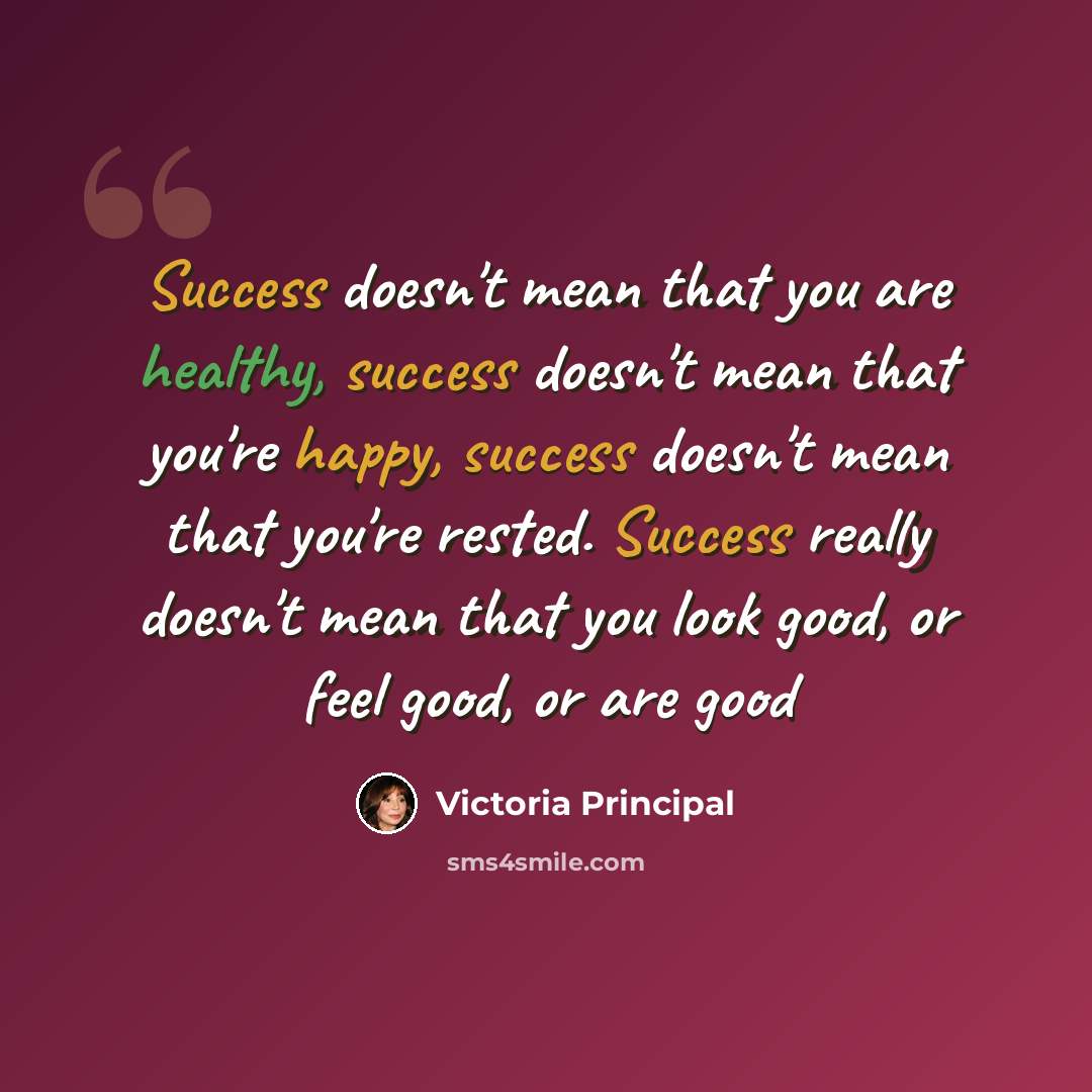 “Success doesn't mean that you are healthy, success doesn't mean that you're happy, success doesn't mean that you're rested. Success really doesn't mean that you look good, or feel good, or are good” quote by Victoria Principal