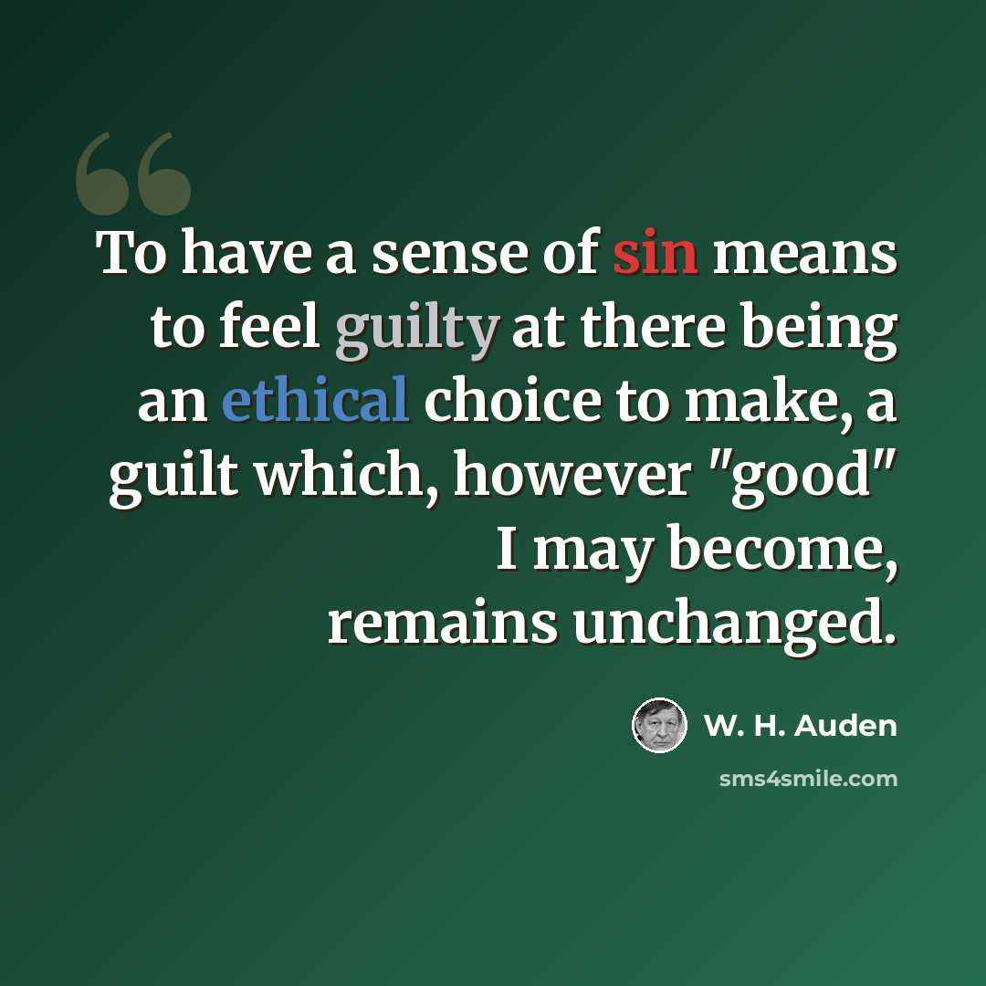 “To have a sense of sin means to feel guilty at there being an ethical choice to make, a guilt which, however "good" I may become, remains unchanged.” quote by W. H. Auden